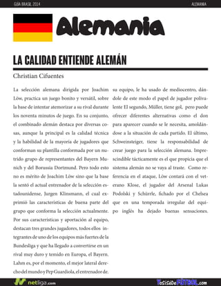 La selección alemana dirigida por Joachim
Löw, practica un juego bonito y versátil, sobre
la base de intentar atemorizar a su rival durante
los noventa minutos de juego. En su conjunto,
el combinado alemán destaca por diversas co-
sas, aunque la principal es la calidad técnica
y la habilidad de la mayoría de jugadores que
conforman su plantilla conformada por un nu-
trido grupo de representantes del Bayern Mu-
nich y del Borussia Dortmund. Pero todo esto
no es mérito de Joachim Löw sino que la base
la sentó el actual entrenador de la selección es-
tadounidense, Jurgen Klinsmann, el cual ex-
primió las características de buena parte del
grupo que conforma la selección actualmente.
Por sus características y aportación al equipo,
destacan tres grandes jugadores, todos ellos in-
tegrantes de uno de los equipos más fuertes de la
Bundesliga y que ha llegado a convertirse en un
rival muy duro y temido en Europa, el Bayern.
Lahm es, por el momento, el mejor lateral dere-
chodelmundoyPepGuardiola,elentrenadorde.
su equipo, le ha usado de mediocentro, dán-
dole de este modo el papel de jugador poliva-
lente El segundo, Müller, tiene gol, pero puede
ofrecer diferentes alternativas como el don
para aparecer cuando se le necesita, amoldán-
dose a la situación de cada partido. El último,
Schweinsteiger, tiene la responsabilidad de
crear juego para la selección alemana. Impre-
scindible tácticamente es el que propicia que el
sistema alemán no se vaya al traste. Como re-
ferencia en el ataque, Löw contará con el vet-
erano Klose, el jugador del Arsenal Lukas
Podolski y Schürrle, fichado por el Chelsea
que en una temporada irregular del equi-
po inglés ha dejado buenas sensaciones.
Alemania
la calidad entiende alemán
Christian Cifuentes
GUÍA BRASIL 2014 ALEMANIA
 