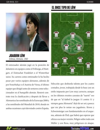 joaquim löw
Schönau, Alemania, 1960
El entrenador alemán jugó en la posición de
delantero en equipos como el Friburgo, el Stutt-
gart, el Eintrachat Frankfurt o el Winterthur
suizo. Su carrera como entrenador le ha hecho
pasar por varios equipos alemanes, además de
por Fenerbahçe o el Austria de Viena, el último
equipo que dirigió antes de sentarse como selec-
cionador en el banquillo alemán. Renovó con-
trato tras la clasificación y después de llevar a
AlemaniaalassemifinalesdelaEurocopa2008y
a las semifinales del Mundial de 2010, donde en
ambas ocasiones cayó derrotado contra España.
EL ONCE TIPO DE löw
GUÍA BRASIL 2014 ALEMANIA
Selección que desborda talento por los cuatro
costados, joven, trabajada desde la base con un
estilo impuesto por Low muy correcto, aunque
en los últimos eventos carentes de “suerte” eso
de que en “al futbol lo juegan 11 contra 11 y
siempre gana Alemania” dejó de ser asi y parece
que ese plus lo notan sus jugadores. Kroos y
Schweinsteiger son fundamentales en el esque-
ma, además de Özil, que habrá que esperar que
ofrezca su mejor versión. Peligro sobre todo con
Müller y con Reus, muy peligrosos en ataque.
 