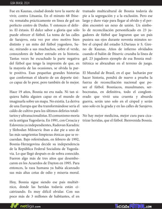 Fue en Kaunas, ciudad donde tuve la suerte de
vivir, contra Lituania. En el minuto 68 Ibise-
vic remataba prácticamente en línea de gol un
perfecto centro de Dzeko. Y entonces el delir-
io. El éxtasis. El dulce sabor a gloria que sólo
puede ofrecer el fútbol. La toma de las calles
de Sarajevo, esta vez por otro motivo bien
distinto y un mito del fútbol yugoslavo, Su-
sic, mirando a sus muchachos, sobre el verde,
conocedores de haber entrado en la historia.
Tantas veces he escuchado la parte negativa
del fútbol que tengo la impresión de que, en
la mayoría de las ocasiones, se olvida la par-
te positiva. Esas pequeñas grandes historias
que conforman el ideario de un deporte úni-
co capaz de lo peor, pero también de lo mejor.
Hace 19 años, Bosnia no era nada. Ni tan si-
quiera había alguien capaz en el mundo de
imaginarla sobre un mapa. No existía. La deriva
de una Europa que iba transformándose sería el
caldo de cultivo para los últimos delirios totali-
tarios y ultranacionalistas. El comunismo moría
en la antigua Yugoslavia. En 1991, con Croacia y
Eslovenia ya independientes, Radovan Karadzic
y Slobodan Milosevic iban a dar pie a uno de
las más sangrientas limpiezas étnicas que se re-
cuerdan. Bajo referéndum, en febrero de 1992,
Bosnia-Herzegovina decide su independencia
de la República Federal Socialista de Yugosla-
via. Lo que llegó después es de sobra conocido.
Fueron algo más de tres años que desembo-
caron en los Acuerdos de Dayton en 1995. Para
entonces, la raza humana ya había alcanzado
sus más altas cotas de odio y miseria moral.
Hoy, Bosnia sigue siendo ese país multiét-
nico, donde las heridas todavía están ci-
catrizando. Es muy difícil olvidar. Con sus
poco más de 3 millones de habitantes, el en
tramado multicultural de Bosnia todavía da
pie a la segregación y a la exclusión. Pero ese
largo y duro viaje para llegar al olvido y el per-
dón encontró un nexo de unión. Un símbo-
lo de reconciliación personificado en 23 ju-
gadores de fútbol que lograron que un país
pusiera sus ojos durante noventa minutos so-
bre el césped del estadio S.Dariaus ir S. Gire-
no de Kaunas. Años de infierno olvidados
cuando el balón de Ibisevic cruzaba la línea de
gol. 23 jugadores ejemplo de esa Bosnia mul-
tiétnica se abrazaban en el terreno de juego.
El Mundial de Brasil, en el que lucharán por
hacer historia, pondrá de nuevo a prueba la
fuerza de reconciliación nacional que po-
see el fútbol. Bosníacos, musulmanes, ser-
bocroatas, en definitiva, todo el conglom-
erado que vivió una cruenta y absurda
guerra, serán uno solo en el césped y serán
uno solo en la grada y en las calles de Sarajevo.
No hay mejor medicina, mejor cura para cica-
trizar heridas, que el fútbol. Bienvenida Bosnia.
GUÍA BRASIL 2014
 