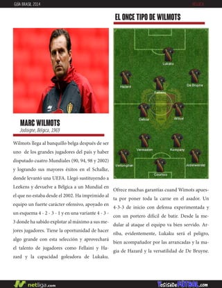 Wilmots llega al banquillo belga después de ser
uno de los grandes jugadores del país y haber
disputado cuatro Mundiales (90, 94, 98 y 2002)
y logrando sus mayores éxitos en el Schalke,
donde levantó una UEFA. Llegó sustituyendo a
Leekens y devuelve a Bélgica a un Mundial en
el que no estaba desde el 2002. Ha imprimido al
equipo un fuerte carácter ofensivo, apoyado en
un esquema 4 - 2 - 3 - 1 y en una variante 4 - 3 -
3 donde ha sabido explotar al máximo a sus me-
jores jugadores. Tiene la oportunidad de hacer
algo grande con esta selección y aprovechará
el talento de jugadores como Fellaini y Ha-
zard y la capacidad goleadora de Lukaku.
marc wilmots
Jodoigne, Bélgica, 1969
EL ONCE TIPO DE wilmots
GUÍA BRASIL 2014 BÉLGICA
Ofrece muchas garantías cuand Wimots apues-
ta por poner toda la carne en el asador. Un
4-3-3 de inicio con defensa experimentada y
con un portero difícil de batir. Desde la me-
dular al ataque el equipo va bien servido. Ar-
riba, evidentemente, Lukaku será el peligro,
bien acompañador por las arrancadas y la ma-
gia de Hazard y la versatilidad de De Bruyne.
 
