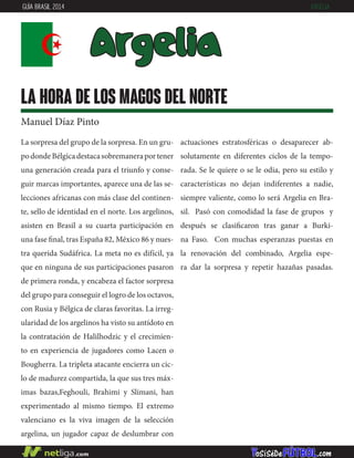 La sorpresa del grupo de la sorpresa. En un gru-
podondeBélgicadestacasobremaneraportener
una generación creada para el triunfo y conse-
guir marcas importantes, aparece una de las se-
lecciones africanas con más clase del continen-
te, sello de identidad en el norte. Los argelinos,
asisten en Brasil a su cuarta participación en
una fase final, tras España 82, México 86 y nues-
tra querida Sudáfrica. La meta no es difícil, ya
que en ninguna de sus participaciones pasaron
de primera ronda, y encabeza el factor sorpresa
del grupo para conseguir el logro de los octavos,
con Rusia y Bélgica de claras favoritas. La irreg-
ularidad de los argelinos ha visto su antídoto en
la contratación de Halilhodzic y el crecimien-
to en experiencia de jugadores como Lacen o
Bougherra. La tripleta atacante encierra un cic-
lo de madurez compartida, la que sus tres máx-
imas bazas,Feghouli, Brahimi y Slimani, han
experimentado al mismo tiempo. El extremo
valenciano es la viva imagen de la selección
argelina, un jugador capaz de deslumbrar con
actuaciones estratosféricas o desaparecer ab-
solutamente en diferentes ciclos de la tempo-
rada. Se le quiere o se le odia, pero su estilo y
características no dejan indiferentes a nadie,
siempre valiente, como lo será Argelia en Bra-
sil. Pasó con comodidad la fase de grupos y
después se clasificaron tras ganar a Burki-
na Faso. Con muchas esperanzas puestas en
la renovación del combinado, Argelia espe-
ra dar la sorpresa y repetir hazañas pasadas.
Argelia
la hora de los magos del norte
Manuel Díaz Pinto
GUÍA BRASIL 2014 ARGELIA
 