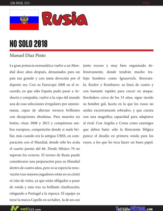 junto rocoso y muy bien organizado de-
fensivamente, donde tendrán mucho tra-
bajo hombres como Ignasevich, Berezuts-
ki, Kozlov y Kombarov, su línea de cuatro y
con bastante rapidez para crecer en ataque.
Kerzhakov, cerca de los 33 años, sigue siendo
su hombre gol, faceta en la que los rusos no
andan excesivamente sobrados, y que cuenta
con una magnífica capacidad para adaptarse
al rival. Con Argelia y Corea como enemigos
que deben batir, sólo la floreciente Bélgica
parece el desafio en primera ronda para los
rusos, a los que les toca hacer un buen papel.
La gran potencia euroasiática vuelve a un Mun-
dial doce años después, demasiados para un
país tan grande y con tanta devoción por el
deporte rey. Con su Eurocopa 2008 en el re-
cuerdo, en que sólo España pudo parar a Ar-
shavin y compañía, vuelve a la copa del mundo
una de esas selecciones irregulares por antono-
masia, capaz de alternar torneos brillantes
con decepciones absolutas. Para muestra un
botón, véase 2008 y 2012 y compárense am-
bos europeos, competición donde sí suele bri-
llar, más cuando era la antigua URSS, en com-
paración con el Mundial, donde sólo les avala
el cuarto puesto del 66. Desde México 70 no
superan los octavos. El torneo de Rusia puede
considerarse una preparación para su Mundial
dentro de cuatro años, pero ni se espera la reno-
vación (sus mejores jugadores están en su cénit)
ni irán de visita, ya que están obligados a pasar
de ronda y más tras su brillante clasificación,
relegando a Portugal a la repesca. El equipo ya
tiene la marca Capello en su haber, la de un con
Rusia
no solo 2018
Manuel Díaz Pinto
GUÍA BRASIL 2014 RUSIA
 