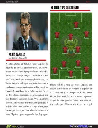 A estas alturas, el italiano Fabio Capello no
necesita de muchas presentaciones. En su pal-
marés encontramos ligas ganadas en Italia y Es-
paña y una Champions que conquistó con el Mi-
lan. Tiene por delante una complicada tarea con
Rusia. Cogió a todos por sorpresa su renuncia
en el cargo como seleccionador inglés y tomó las
riendas de una Rusia fuera de la clasificación de
los dos últimos mundiales y que no supera una
fase de grupos desde un lejano 1986. Su camino
a Brasil tampoco fue muy fácil, aunque logró el
objetivo final mandando a Portugal a la repesca
y sus expectativas para este Mundial no son muy
altas. El primer paso: superar la fase de grupos.
fabio capello
San Canzian, Italia, 1946
EL ONCE TIPO DE capello
GUÍA BRASIL 2014 RUSIA
Bloque sólido y muy del estilo Capello, con
mucha consistencia en defensa y rápidos en
la contención y la recuperación del balón.
El problema está de cara a puerta. Apostan-
do por la vieja guardia, Fabio tiene una par-
te ganada, pero falta ese acierto de cara a gol.
 