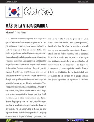 Si la selección española logró en 2010 algo más
que la Copa, fue ahuyentar de un plumazo todos
los fantasmas y nombres que habían rodeado la
historia negra de la Roja en los mundiales. Una
de las magníficas e inolvidables ternas que com-
pletan el cartel fue la formada por Al-Ghandour
y sus dos asistentes. Casi dejaron a Corea como
magnífica actriz secundaria, creyendo en el sexo
de los países. Fuera como fuese, el cuarto puesto
logrado de anfitriona en 2002 es un hito para un
fútbol asiático que insiste en crecer, en devorar
el tópico de que las selecciones de ojos rasgados
son sólo buenas en los dibujos animados. Y es
que el conjunto entrenado por Hong Myung-bo,
doce años después de actuar como local, llega
ya a su novena participación en una fase final,
curiosamente el mismo número que una de sus
rivales de grupo y con, sin duda, mucho mejor
nombre a nivel futbolístico: Rusia. Lo hace no
sin intriga, ya que estuvieron al borde de una
repesca donde les hubiera esperado la Uruguay
de Luis Suárez, después de haber quedado prim
eros en la ronda 3 (con 13 puntos) y segun-
dosen la cuarta ronda (Irán quedó primera).
Rondando los 26 años de media y envuel-
tos en una renovación importante, llegan a
Brasil con un fútbol valiente, con la ausencia
de miedo a perder que caracteriza a los equi-
pos asiáticos, conocedores de la dificultad de
pasar de ronda. La renovación no llegará en
el esquema, ya que seguirán siendo fieles al
4-2-3-1 de Sudáfrica. En la flexibilidad ante
lo variado de sus rivales en el grupo estarán
sus pocas opciones de agarrarse a octavos.
Corea
más de la vieja guardia
Manuel Díaz Pinto
GUÍA BRASIL 2014 COREA DEL SUR
 