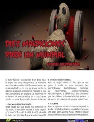 Se llama “Maldición” a la expresión de un deseo malig-
no dirigido hacia una o varias personas. Las maldiciones
que rodean a los mundiales de fútbol, evidentemente, son
meras casualidades, o no, pero que al igual que las es-
tadísticas, éstas están para romperse. Pero como en todo
gran acontecimiento que se preste, las maldiciones son
un elemento más en el decorado y, por lo tanto, hay que
tenerlas en cuenta. Repasemos las diez más destacadas:
1.- COPA CONFEDERACIONES
Ningún equipo que haya ganado esta competición en
año previo, ha conseguido después el título. Argenti-
na’92, Brasil’97, Francia’01, Brasil’06, Brasil’10 y Brasil14.
De todos ellos, sólo Brasil llegó a la final en Francia’98.
diez maldiciones
para un mundial
esther salvatierra
2.- EUROPEOS EN AMERICA
Nunca un equipo Europeo ha sido capaz de con-
quistar el mundial en tierras americanas: Uru-
guay’30-Uruguay; Brasil’50-Uruguay; Chile’62-Bra-
sil; México’70-Brasil, Argentina’78-Argentina;
México’86-Argentina y USA’94-Brasil. Solo Checoslova-
quia, Italia, Holanda y Alemania Federal se quedaron a
las puertas, pero cayeron ante equipos sudamericanos.
3.- GRUPO F
Nunca un equipo encuadrado en este grupo ha ganado un
Mundial. Este año Argentina está encuadrada en este grupo
junto a Irán, Nigeria y Bosnia. Aunque esta no es la mayor
preocupacióndeestaselección,comoveremosmásadelante.
 