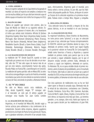 4.- COPA AMERICA
Nunca el vigente campeón de la Copa América ha ganado el
mundial. Los datos al respecto son amplios y tampoco nos
son de mucha utilidad, por lo que sólo haré mención a que el
último equipo en levantar éste trofeo fue Uruguay en 2011.
5.- BALÓN DE ORO
Nunca un jugador que atesore este premio, alza La
Copa del Mundo de Fúlbol en su siguiente edición. Es-
tos jugadores lo ganaron el mismo año y no levantaron
el trofeo que anhela todo futbolista: Alfredo Di Stefano
(Argentina-España), Omar Sívori (Argentina-Italia), Eusebio
(Portugal), Alan Simonsen (Dinamarca), Platini (Francia),
Marco Van Basten (Holanda), Michael Owen (Inglaterra),
Ronaldinho Gaucho (Brasil) y Gianni Rivera (Italia), Cruyff
(Holanda), Rummenigge (Alemania), Roberto Baggio
(Italia) Ronaldo (Brasil) y Cristiano Ronaldo (Portugal).
6.- LAS MALDICIONES DE MEXICO
La maldición del “9”: Desde Suiza’54, cuando se tiene
registrado por primera vez el uso de dorsales en un mun-
dial, sólo dos “9” han sido capaz de marcar más de un
gol con este número, concretamente fueron dos goles.
Ricardo Peláez en Francia’98 y Jared Borgetti en Corea’02.
La maldición del quinto partido: sólo en México’86, la selec-
ción azteca consiguió llegar a cuartos de final de un mundial,
recordamos que antes de esta edición no existía la ronda de
octavos de final, venciendo en penaltis a Alemania Federal.
7.- EL “9” DE CHILE
No sólo en México existe esta maldición, en
Chile, desde España’82, ningún “9” consigue sub-
ir al marcador un solo gol. El último jugador en
conseguir esta hazaña fue Juan Carlos Letelier.
8.- LA MALDICION DE TILCARA
Argentina, en el mundial del México’86, decidió viajar a
tierras aztecas para aclimatarse a las condiciones de la
competición. Durante dicha estancia, algunos jugadores
prometieron a la Virgen de Punta Corral, patrona de Tilcara,
que si ganaban volverían a ofrecerle el tan ansiado título.
pues, efectivamente, Argentina ganó el mundial, pero
nunca volvió a tierras aztecas. Es por ello, que los habi-
tantes del pequeño pueblo de Tilcara, atribuyen el contin-
uo fracaso de la selección argentina a la promesa incum-
plida. Todavía están a tiempo Mesi, Higuain y compañía.
9.- HOLANDA EN IBERIA
Esta selección nunca ha vencido a ninguno de los dos
paises ibéricos, ni en un mundial ni en una Eurocopa.
10.- LA MALDICION DE PELE
Su majestad futbolística, Edson Arantes do Nascimento,
no tiene precio como “pitoniso”, y es que, en selección
que pone el ojo, selección que fracasa estrepitosamente.
En EEUU’94, vaticinó que Colombia alzaría la copa y fue
eliminada en primera ronda. Suerte que siguió España
en la posterior edición en Francia’98. En Corea-Japón’02,
señaló como favoritas a Francia y Argentina y cayeron
también en primera ronda; pero parece que no se dio
por vencido y siguió señalando equipos, por lo que el
desastre estaba servido: primero Italia, eliminada en
octavos y siguió con Inglaterra, eliminada en cuartos.
En Alemania ’06, no se quiso entallar desde el primer mo-
mento y abrió el abanico de posibilidades, pero el resultado
fue el mismo. Sólo Italia se salvó de su buen ojo y ganó el
mundial.En2010,nohayconstanciasdeningúnvaticinio,por
lo menos público, le llamarían al orden más de una selección.
Con ésta apoteosis de maldiciones nos va ha ser fácil
saber quien se llevará la ansiada copa. Eliminada más de
la mitad de las selecciones, contaríamos con: Colombia,
Ecuador, Honduras, Costa Rica, USA, Camerún, Australia,
Costa de Marfil, Japón, Ghana, Argelia y Corea del Sur. Con
este elenco, la respuesta está más que clara…ya tenemos
ganador…o no; aunque, claro está, habrá que esperar, no
sea que quiera decidir por las maldiciones el gran Pelé.
GUÍA BRASIL 2014
 