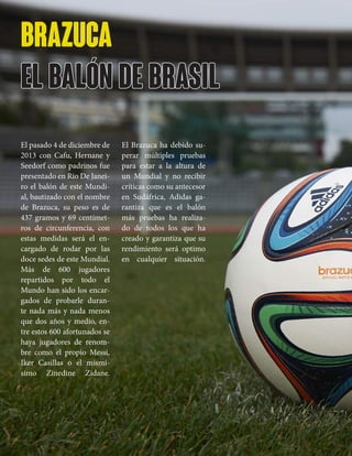 brazuca
el balón de brasil
El pasado 4 de diciembre de
2013 con Cafu, Hernane y
Seedorf como padrinos fue
presentado en Rio De Janei-
ro el balón de este Mundi-
al, bautizado con el nombre
de Brazuca, su peso es de
437 gramos y 69 centímet-
ros de circunferencia, con
estas medidas será el en-
cargado de rodar por las
doce sedes de este Mundial.
Más de 600 jugadores
repartidos por todo el
Mundo han sido los encar-
gados de probarle duran-
te nada más y nada menos
que dos años y medio, en-
tre estos 600 afortunados se
haya jugadores de renom-
bre como el propio Messi,
Iker Casillas o el mismí-
simo Zinedine Zidane.
El Brazuca ha debido su-
perar múltiples pruebas
para estar a la altura de
un Mundial y no recibir
críticas como su antecesor
en Sudáfrica, Adidas ga-
rantiza que es el balón
más pruebas ha realiza-
do de todos los que ha
creado y garantiza que su
rendimiento será optimo
en cualquier situación.
 