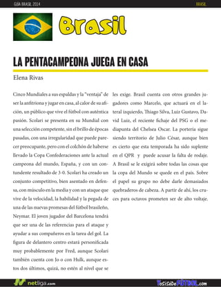 Cinco Mundiales a sus espaldas y la “ventaja” de
ser la anfitriona y jugar en casa, al calor de su afi-
ción, un público que vive el fútbol con auténtica
pasión. Scolari se presenta en su Mundial con
una selección competente, sin el brillo de épocas
pasadas, con una irregularidad que puede pare-
cer preocupante, pero con el colchón de haberse
llevado la Copa Confederaciones ante la actual
campeona del mundo, España, y con un con-
tundente resultado de 3-0. Scolari ha creado un
conjunto competitivo, bien asentado en defen-
sa, con músculo en la media y con un ataque que
vive de la velocidad, la habilidad y la pegada de
una de las nuevas promesas del fútbol brasileño,
Neymar. El joven jugador del Barcelona tendrá
que ser una de las referencias para el ataque y
ayudar a sus compañeros en la tarea del gol. La
figura de delantero centro estará personificada
muy probablemente por Fred, aunque Scolari
también cuenta con Jo o con Hulk, aunque es-
tos dos últimos, quizá, no estén al nivel que se
Brasil
la pentacampeona juega en casa
Elena Rivas
les exige. Brasil cuenta con otros grandes ju-
gadores como Marcelo, que actuará en el la-
teral izquierdo, Thiago Silva, Luiz Gustavo, Da-
vid Luiz, el reciente fichaje del PSG o el me-
diapunta del Chelsea Oscar. La portería sigue
siendo territorio de Julio César, aunque bien
es cierto que esta temporada ha sido suplente
en el QPR y puede acusar la falta de rodaje.
A Brasil se le exigirá sobre todas las cosas que
la copa del Mundo se quede en el país. Sobre
el papel su grupo no debe darle demasiados
quebraderos de cabeza. A partir de ahí, los cru-
ces para octavos prometen ser de alto voltaje.
GUÍA BRASIL 2014 BRASIL
 