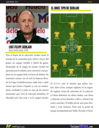 Tras el bajón de la selección, Scolari tomó el
mando de la canarinha para volver a hacer del
grupo un equipo temible y difícil de ganar.
Despojado de la magia de antaño, Scolari ha
apostado por la solidez y por convertir a sus pu-
pilos en un equipo letal a la hora de definir. De
momento cuenta con el aval de haberse lleva-
do la Copa Confederaciones nada más y nada
menos que frente a España (y con un contun-
dente resultado) y justo en uno de los peores
momentos que vivía la selección brasileña. El
Mundial será otra cosa y se le exigirá mucho.
EL ONCE TIPO DE SCOLARI
luiz felipe scolari
Passo Fondo, Brasil, 1948
GUÍA BRASIL 2014 BRASIL
El 4-2-3-1 será el sistema que utilice Sco-
lari. Julio César, aunque suplente en la segun-
da inglesa, tirará de veteranía en la portería.
La línea defensiva no ofrece dudas, con Alves
y Marcelo en los laterales y Silva y David Luiz
como centrales. El doble pivote será para Pau-
linho y Luiz Gustavo. Fred será la punta de
ataque acompañado por Hulk, Neymar y Oscar.
 