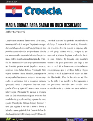 La selección croata se formó como tal en 1990,
tras su escisión de la antigua Yugoslavia, aunque
durante la Segunda Guerra Mundial disputó tres
partidos como selección independiente. Desde
ese momento el combinado balcánico ha partic-
ipado en tres fases finales del mundial. La prim-
era fue en Francia´98 con la que probablemente
sea la mejor generación de jugadores croatas,
nombres como Suker, Boban, Prosinecki, Bilic
o Jarni sonaron a nivel mundial, consiguiendo
su mejor clasificación con un tercer puesto, cay-
endo en semifinales con la selección francesa
que acabó siendo la campeona. Tanto en su se-
gunda (Corea y Japon´02), como en su tercera
intervención (Alemania´06) cayo en la primera
fase. La fase de clasificación para Brasil no fue
una balsa de agua, el nivel de grupo estaba muy
parejo (Macedonia, Bélgica, Gales y Escocia) y
tuvo que jugarse el pase en la repesca frente a
Islandia con un global de 2-0. Durante la fase de
clasificación marcó 13 goles y encajó 7. Para este
Mundial, Croacia ha quedado encuadrada en
el Grupo A junto a Brasil, México y Camerún.
En principio debería jugarse la segunda pla-
za del grupo contra México, aunque no re-
nunciará a pelearle la plaza a selección local.
El gran poderío de Croacia, que intentará
emular a la gran generación que llegó a ser
tercera en el 98, se basa en un centro del cam-
po comandado por el sevillista Rakitic y Luka
Modric y en el poderío en el ataque de Ma-
rio Mandzukic. Uno de los aciertos de Ko-
vac ha sido el de devolver a los jugadores a
sus posiciones naturales para sacarles todo
su rendimiento y explotar sus características.
Croacia
magia croata para sacar un buen resultado
Esther Salvatierra
GUÍA BRASIL 2014 CROACIA
 