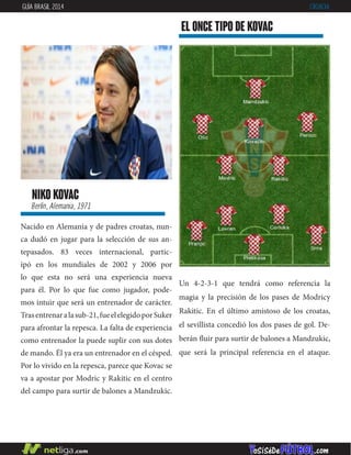 niko kovac
Berlín, Alemania, 1971
Nacido en Alemania y de padres croatas, nun-
ca dudó en jugar para la selección de sus an-
tepasados. 83 veces internacional, partic-
ipó en los mundiales de 2002 y 2006 por
lo que esta no será una experiencia nueva
para él. Por lo que fue como jugador, pode-
mos intuir que será un entrenador de carácter.
Trasentrenaralasub-21,fueelelegidoporSuker
para afrontar la repesca. La falta de experiencia
como entrenador la puede suplir con sus dotes
de mando. Él ya era un entrenador en el césped.
Por lo vivido en la repesca, parece que Kovac se
va a apostar por Modric y Rakitic en el centro
del campo para surtir de balones a Mandzukic.
EL ONCE TIPO DE kovac
GUÍA BRASIL 2014 CROACIA
Un 4-2-3-1 que tendrá como referencia la
magia y la precisión de los pases de Modricy
Rakitic. En el último amistoso de los croatas,
el sevillista concedió los dos pases de gol. De-
berán fluir para surtir de balones a Mandzukic,
que será la principal referencia en el ataque.
 