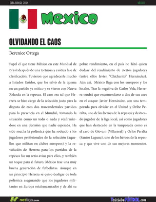 Papel el que tiene México en este Mundial de
Brasil después de una tortuosa y caótica fase de
clasificación. Tuvieron que agradecerle mucho
a Estados Unidos, que los salvó de la quema
en un partido ya mítico y se vieron con Nueva
Zelanda en la repesca. El caos era tal que He-
rrera se hizo cargo de la selección justo para la
disputa de esos dos trascendentales partidos
para la presencia en el Mundial, tomando la
situación como un todo o nada y reafirmán-
dose en una decisión que nadie esperaba. Ha
sido mucha la polémica que ha rodeado a los
jugadores profesionales de la selección (aque-
llos que militan en clubes europeos) y la re-
volución de Herrera para los partidos de la
repesca fue un serio aviso para ellos, y también
un toque para el futuro. México trae una muy
buena generación de futbolistas. Aunque en
un principio Herrera se quiso desligar de toda
polémica asegurando que los jugadores mili-
tantes en Europa estabancansados y de ahí su
pobre rendimiento, en el país no faltó quien
dudase del rendimiento de ciertos jugadores
(entre ellos Javier “Chicharito” Hernández).
Aún así, México llega con los europeos y los
locales. Tras la negativa de Carlos Vela, Herre-
ra tendrá que encomendarse a dos de sus ases
en el ataque: Javier Hernández, con una tem-
porada para olvidar en el United y Oribe Pe-
ralta, uno de los héroes de la repesca y destaca-
do jugador de la liga local, así como jugadores
que han destacado en la temporada como es
el caso de Giovani (Villarreal) y Oribe Peralta
(Santos Laguna), uno de los héroes de la repes-
ca y que vive uno de sus mejores momentos.
Mexico
olvidando el caos
Berenice Ortega
GUÍA BRASIL 2014 MÉXICO
 