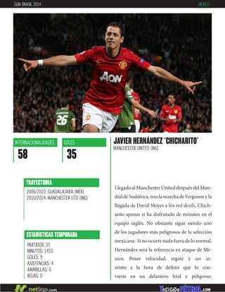 Llegado al Manchester United después del Mun-
dial de Sudáfrica, tras la marcha de Ferguson y la
llegada de David Moyes a los red devils, Chich-
arito apenas si ha disfrutado de minutos en el
equipo inglés. No obstante sigue siendo uno
de los jugadores más peligrosos de la selección
mexicana. Si no ocurre nada fuera de lo normal,
Hernández será la referencia en ataque de Mé-
xico. Posee velocidad, regate y un in-
stinto a la hora de definir que lo con-
vierte en un delantero letal y peligroso.
TRAYECTORIA
2006/2010: GUADALAJARA (MEX)
2010/2014: MANCHESTER UTD (ING)
ESTADÍSTICAS TEMPORADA
PARTIDOS: 35
MINUTOS: 1435
GOLES: 9
ASISTENCIAS: 4
AMARILLAS: 6
ROJAS: 0
INTERNACIONALIDADES
58
GOLES
35
JAVIER HERNÁNDEZ “CHICHARITO”
MANCHESTER UNITED (ING)
GUÍA BRASIL 2014 MÉXICO
 