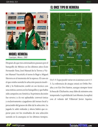 miguel herrera
Cuautepec, México, 1968
Después de que tres entrenadores pasasen por el
banquillo de México en los últimos años (Luis
Fernando Tena, José Manuel de la Torres y Víc-
tor Manuel Vucetich) el turno le llegó a Miguel
Herrera en el momento de la repesca. El caos en
el que estaba sumido la selección parecía insalv-
able y la Federación confió en un técnico con
una exitosa carrera en los banquillos y que había
sidocampeónconAmérica.Suprimeradecisión
fue severa y a la vez aplaudida: convocó única
y exclusivamente a jugadores del torneo local y
prescindió del grueso de élite de la selección. La
jugada le salió redonda y ahora habrá que es-
perar para ver los resultados de una selección
sumida en la anarquía en los últimos tiempos.
EL ONCE TIPO DE herrera
GUÍA BRASIL 2014 MÉXICO
Un5-3-2quepuedevariarenocasionesaun4-3-
3. La referencia de ataque estará en Oribe Per-
alta y en Gio Dos Santos, aunque siempre tiene
la baza de Chicharito, muy falto de minutos esta
temporada.LapérdidadeLuisMontes,lasuplirá
con el volante del Villarreal Javier Aquino.
 