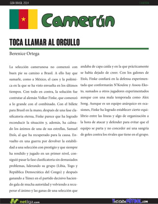 La selección camerunesa no comenzó con
buen pie su camino a Brasil. A ello hay que
sumarle, como a México, el caos y la polémi-
ca en la que se ha visto envuelta en los últimos
tiempos. Con todo en contra, la solución fue
contratar al alemán Volker Finke, que comenzó
a lo grande con el combinado. Con el billete
para Brasil en la mano, después de una fase cla-
sificatoria eterna, Finke parece que ha logrado
reconducir la situación y, además, ha calma-
do los ánimos de una de sus estrellas, Samuel
Eto’o, al que ha recuperado para la causa. En-
vuelto en una guerra por devolver la estabili-
dad a una selección con prestigio y que siempre
ha rendido y jugado en un primer nivel, con-
siguió pasar la fase clasificatoria sin demasiados
problemas, liderando su grupo (Libia, Togo y
República Democrática del Congo) y después
ganando a Túnez en el partido decisivo hacien-
do gala de mucha autoridad y volviendo a recu-
perar el ánimo y las ganas de una selección que
andaba de capa caída y en la que prácticamente
se había dejado de creer. Con los galones de
Eto’o, Finke confiará en la defensa experimen-
tada que conformarán N’Koulou y Assou-Eko-
to, sumados a otros jugadores experimentados
aunque con una mala temporada como Alex
Song. Aunque es un equipo anárquico en oca-
siones, Finke ha logrado establecer cierto equi-
librio entre las líneas y algo de organización a
la hora de atacar y defender para evitar que el
equipo se parta y no conceder así una sangría
de goles contra los rivales que tiene en el grupo.
Camerún
toca llamar al orgullo
Berenice Ortega
GUÍA BRASIL 2014 CAMERÚN
 