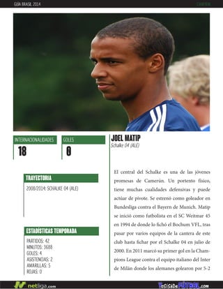 El central del Schalke es una de las jóvenes
promesas de Camerún. Un portento físico,
tiene muchas cualidades defensivas y puede
actúar de pivote. Se estrenó como goleador en
Bundesliga contra el Bayern de Munich. Matip
se inició como futbolista en el SC Weitmar 45
en 1994 de donde lo fichó el Bochum VFL, tras
pasar por varios equipos de la cantera de este
club hasta fichar por el Schalke 04 en julio de
2000. En 2011 marcó su primer gol en la Cham-
pions League contra el equipo italiano del Inter
de Milán donde los alemanes golearon por 5-2
TRAYECTORIA
2008/2014: SCHALKE 04 (ALE)
ESTADÍSTICAS TEMPORADA
PARTIDOS: 42
MINUTOS: 3688
GOLES: 4
ASISTENCIAS: 2
AMARILLAS: 5
ROJAS: 0
INTERNACIONALIDADES
18
GOLES
0
JOEL MATIP
Schalke 04 (ALE)
GUÍA BRASIL 2014 CAMERÚN
 