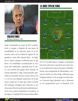 Llegó al banquillo en mayo de 2013 sustituy-
endo a Lavagne y después de una época de
inestabilidad en la selección tanto en la di-
rección como con la actitud de alguno de sus
jugadores, entre ellos Samuel Eto’o. Su llega-
da no supuso ninguna revolución pero si que
llevó a la estabilidad, reconduciendo la situ-
ación del combinado y ganando para la cau-
sa a las estrellas del equipo, Eto’o incluído. Se
estrenó goleando a Togo y demostrando auto-
ridad en el partido decisivo contra Túnez (0-0
y 1-4) Con una dilatada trayectoria, en la que
pesan mucho los 15 años que estuvo al frente
del Friburgo, consiguió que Camerún se cla-
sificaraparaBrasilcuandomáscomplicadapare-
cía la cosa y parece empeñado en recuperar el
prestigio y el orgullo de los Leones Indomables.
EL ONCE TIPO DE finke
VOLKER FINKE
Niemburg, Alemania, 1948
GUÍA BRASIL 2014 CAMERÚN
El 4-3-3 no debe llamar a engaño. La principal
baza de la selección es que Eto’o esté a tono, tan-
to en la definición como en los pases. Probable-
mente vaya acompañado de Moukandjo y con-
tará por detrás con Alex Song y Mbiá para que
le lleguen balones. Con un juego un tanto rústi-
co, Camerún logró plantarle cara a Alemania
en los preparatorios para el Mundial (2-2)
 