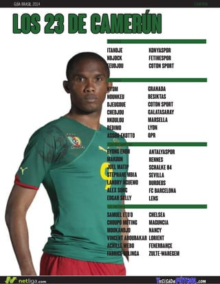 GUÍA BRASIL 2014 CAMERÚN
LOS 23 DE camerún
DEFENSAS
CENTROCAMPISTAS
DELANTEROS
nyom
nounkeu
djeugoue
chedjou
nkoulou
bedimo
assou-ekotto
samuel eto’o
choupo moting
moukandjo
vincent aboubakar
achille webo
fabrice oolinga
granada
besiktas
coton sport
galatasaray
marsella
lyon
qpr
chelsea
maguncia
nancy
lorient
fenerbahçe
zulte-waregem
eyong enoh
makoun
joel matip
stephane mbia
landry nguemo
alex song
edgar sally
antalyaspor
rennes
schalke 04
sevilla
burdeos
fc barcelona
lens
itandje
ndjock
feudjou
konyaspor
fetihespor
coton sport
PORTEROS
 