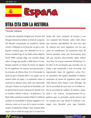 La selección española dirigida por Vicente Del
Bosque intentará revalidar su título de campeón
del Mundo conquistado en Sudáfrica, donde
venció a Holanda en la final por un gol a cero.
España confiará para este Mundial en la co-
lumna vertebral que le ha dado tantas alegrías
desde 2008, aunque llega con muchas dudas
sobre el juego que puede o debe hacer el com-
binado español, el estado de forma de alguno
de sus jugadores, las nuevas incorporaciones y
las lesiones de última hora. En el horizonte la
duda de que si España debe o no seguir con el
mismo estilo de juego y si realmente estará al
nivel de los últimos años; todo esto aderezado
con que vivimos en el país de la farándula y de
la opinión fácil y poco constructiva donde vari-
os medios vuelven a lanzar a la palestra si “la
Roja” debe continuar usando el falso 9 o debería
cambiar su mentalidad y utilizar jugadores ref-
erencias como es el caso de la nueva incorpo-
ración, el impetuoso Diego Costa. España debe
seguir con su estilo de juego que es el que le ha
hecho dos veces campeón de Europa y una
vez campeón del Mundo, sobre todo ahora
que tenemos laposibilidad de usar otro tipo
de sistema con otros jugadores con los que
antes no contábamos. En momentos clave de
ciertos partidos serán una herramienta muy
útil que nuestro seleccionador sabrá utilizar
muy bien. Es el peor momento del famoso “ti-
ki-taka”, el de esa España que arrasaba con su
toque y que sorprendió a todo el mundo. Las
importantes bajas de jugadores como Puy-
ol, estandarte del equipo, añadidas al dudoso
momento de forma de jugadores clave como
Xabi Alonso, Xavi, Piqué o Césc Fábregas. De
ahí la necesidad de sacar otra vez el debate so-
bre la necesidad de cambiar el sistema y adap-
tarlo a las nuevas incorporaciones de ju-
gadores que, en principio, pueda parecer que
no encajan pero que darán el máximo. Con-
seguir otro Mundial sería algo histórico.
España
otra cita con la historia
Vicente Gómez
GUÍA BRASIL 2014 ESPAÑA
 