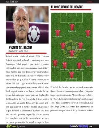 Seleccionador nacional desde 2008 cuando
Luis Aragonés dejo la selección tras ganar una
Eurocopa. Difícil papel el que tuvo el veterano
entrenador que superó con creces, nada más y
nada menos que otra Eurocopa y un Mundial.
Pero esto no han sido sus únicos logros como
entrenador, ya que, Don Vicente cuenta en su
haber con dos Ligas nacionales y dos Cham-
pions con el equipo de sus amores, el Real Ma-
drid. Aglutinando a un buen puñado de ju-
gones, liderados por buena parte de la plantilla
del Barcelona de Pep Guardiola, le imprimió a
la selección un estilo de toque y posesión úni-
cos que dejaron a medio mundo enamorado
y que llevaron al combinado español a lo más
alto cuando parecía imposible. En su mano
está revalidar un título mundialista con una
excelente generación de jugadores que lo han
ganado todo y que está cercana a desaparecer.
vicente del bosque
Salamanca, España, 1950
EL ONCE TIPO DE del bosque
GUÍA BRASIL 2014 ESPAÑA
El 4-3-3 de España casi se recita de memoria.
Basará de nuevo todo su potencial en el juego de
toque,quecomandaránAlonso,Busquets,Inies-
ta y Xavi. Falta saber si utilizará a Cesc Fábregas
como falso delantero o por el contrario, tirará
de Diego Costa. Las otras dos alternativas en
punta de ataque serán Villa y Fernando Torres.
 