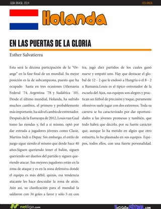 Esta será la décima participación de la “Or-
ange” en la fase final de un mundial. Su mejor
posición es la de subcampeona, puesto que ha
ocupado hasta en tres ocasiones (Alemania
Federal ´74, Argentina ´78 y Sudáfrica ´10).
Desde el último mundial, Holanda, ha sufrido
muchos cambios, el primero y probablemente
másimportante,hasidoelcambiodeentrenador.
Después de la Eurocopa de 2012, Louis van Gaal
tomo las riendas y, fiel a sí mismo, optó por
dar entrada a jugadores jóvenes como Clasie,
Martins Indi o Depay. Sin embargo, el estilo de
juego sigue siendo el mismo que desde hace 40
años.Siguen queriendo tener el balón, siguen
queriendo ser dueños del partido y siguen que-
riendo atacar. Sus mejores jugadores están en la
zona de ataque y es en la zona defensiva donde
el equipo es más débil, quizás, esa tendencia
atacante les hace descuidar la zona de atrás.
Aún así, su clasificación para el mundial la
saldaron con 34 goles a favor y sólo 5 en con
tra, jugó diez partidos de los cuales ganó
nueve y empató uno. Hay que destacar el glo-
bal de 12 - 2 que le endosó a Hungría o el 8 - 2
a Rumania.Louis es el típico entrenador de la
escuela del Ajax, sus equipos son alegres y prac-
tican un fútbol de precisión y toque, puramente
ofensivos suele jugar con dos extremos. Toda su
carrera se ha caracterizado por dar oportuni-
dades a las jóvenes promesas y también, que
todo habrá que decirlo, por su fuerte carácter
que, aunque lo ha metido en algún que otro
entuerto, lo ha plasmado en sus equipos. Equi-
pos, todos ellos, con una fuerte personalidad.
holanda
en las puertas de la gloria
Esther Salvatierra
GUÍA BRASIL 2014 HOLANDA
 