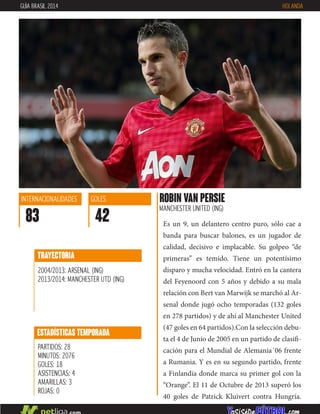 Es un 9, un delantero centro puro, sólo cae a
banda para buscar balones, es un jugador de
calidad, decisivo e implacable. Su golpeo “de
primeras” es temido. Tiene un potentísimo
disparo y mucha velocidad. Entró en la cantera
del Feyenoord con 5 años y debido a su mala
relación con Bert van Marwijk se marchó al Ar-
senal donde jugó ocho temporadas (132 goles
en 278 partidos) y de ahí al Manchester United
(47 goles en 64 partidos).Con la selección debu-
ta el 4 de Junio de 2005 en un partido de clasifi-
cación para el Mundial de Alemania´06 frente
a Rumania. Y es en su segundo partido, frente
a Finlandia donde marca su primer gol con la
“Orange”. El 11 de Octubre de 2013 superó los
40 goles de Patrick Kluivert contra Hungría.
ROBIN VAN PERSIE
MANCHESTER UNITED (ING)
ESTADÍSTICAS TEMPORADA
PARTIDOS: 28
MINUTOS: 2076
GOLES: 18
ASISTENCIAS: 4
AMARILLAS: 3
ROJAS: 0
INTERNACIONALIDADES
83
GOLES
42
TRAYECTORIA
2004/2013: ARSENAL (ING)
2013/2014: MANCHESTER UTD (ING)
GUÍA BRASIL 2014 HOLANDA
 
