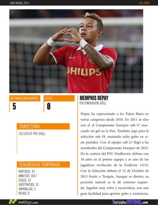 Depay ha representado a los Países Bajos en
varias categorias desde 2010. En 2011 se alzo
con el el Campeonato Europeo sub-17 mar-
cando un gol en la fina. También jugó para la
selección sub-19, anotando ocho goles en si-
ete partidos. Con el equipo sub-21 llegó a las
semifinales del Campeonato Europeo de 2013.
De la cantera del PSV Eindhoven, debuta con
18 años en el primer equipo y es uno de los
jugadores revelación de la Eredivise 13/14.
Con la Selección debuta el 15 de Octubre de
2013 frente a Turquía. Aunque es diestro, su
posición natural es la de extremo izquier-
do. Jugador muy veloz y escurridizo, con una
gran facilidad para aportar goles y asistencias.
MEMPHIS DEPAY
PSV EINDHOVEN (HOL)
ESTADÍSTICAS TEMPORADA
PARTIDOS: 43
MINUTOS: 3657
GOLES: 14
ASISTENCIAS: 10
AMARILLAS: 3
ROJAS: 0
INTERNACIONALIDADES
5
GOLES
0
TRAYECTORIA
2011/2014: PSV (HOL)
GUÍA BRASIL 2014 HOLANDA
 