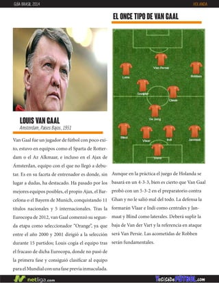 Van Gaal fue un jugador de fútbol con poco exi-
to, estuvo en equipos como el Sparta de Rotter-
dam o el Az Alkmaar, e incluso en el Ajax de
Ámsterdan, equipo con el que no llegó a debu-
tar. Es en su faceta de entrenador es donde, sin
lugar a dudas, ha destacado. Ha pasado por los
mejores equipos posibles, el propio Ajax, el Bar-
celona o el Bayern de Munich, conquistando 11
títulos nacionales y 5 internacionales. Tras la
Eurocopa de 2012, van Gaal comenzó su segun-
da etapa como seleccionador “Orange”, ya que
entre el año 2000 y 2001 dirigió a la selección
durante 15 partidos; Louis cogía el equipo tras
el fracaso de dicha Eurocopa, donde no pasó de
la primera fase y consiguió clasificar al equipo
para el Mundial con una fase previa inmaculada.
louis van gaal
Amsterdam, Países Bajos, 1951
EL ONCE TIPO DE van gaal
GUÍA BRASIL 2014 HOLANDA
Aunque en la práctica el juego de Holanda se
basará en un 4-3-3, bien es cierto que Van Gaal
probó con un 5-3-2 en el preparatorio contra
Ghan y no le salió mal del todo. La defensa la
formarán Vlaar e Indi como centrales y Jan-
maat y Blind como laterales. Deberá suplir la
baja de Van der Vart y la referencia en ataque
será Van Persie. Las acometidas de Robben
serán fundamentales.
 