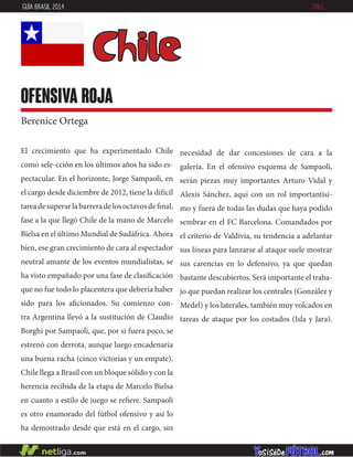 El crecimiento que ha experimentado Chile
como sele-cción en los últimos años ha sido es-
pectacular. En el horizonte, Jorge Sampaoli, en
el cargo desde diciembre de 2012, tiene la difícil
tareadesuperarlabarreradelosoctavosdefinal,
fase a la que llegó Chile de la mano de Marcelo
Bielsa en el último Mundial de Sudáfrica. Ahora
bien, ese gran crecimiento de cara al espectador
neutral amante de los eventos mundialistas, se
ha visto empañado por una fase de clasificación
que no fue todo lo placentera que debería haber
sido para los aficionados. Su comienzo con-
tra Argentina llevó a la sustitución de Claudio
Borghi por Sampaoli, que, por si fuera poco, se
estrenó con derrota, aunque luego encadenaría
una buena racha (cinco victorias y un empate).
Chile llega a Brasil con un bloque sólido y con la
herencia recibida de la etapa de Marcelo Bielsa
en cuanto a estilo de juego se refiere. Sampaoli
es otro enamorado del fútbol ofensivo y así lo
ha demostrado desde que está en el cargo, sin
necesidad de dar concesiones de cara a la
galería. En el ofensivo esquema de Sampaoli,
serán piezas muy importantes Arturo Vidal y
Alexis Sánchez, aquí con un rol importantísi-
mo y fuera de todas las dudas que haya podido
sembrar en el FC Barcelona. Comandados por
el criterio de Valdivia, su tendencia a adelantar
sus líneas para lanzarse al ataque suele mostrar
sus carencias en lo defensivo, ya que quedan
bastante descubiertos. Será importante el traba-
jo que puedan realizar los centrales (González y
Medel) y los laterales, también muy volcados en
tareas de ataque por los costados (Isla y Jara).
Chile
OFENSIVA ROJA
Berenice Ortega
GUÍA BRASIL 2014 CHILE
 