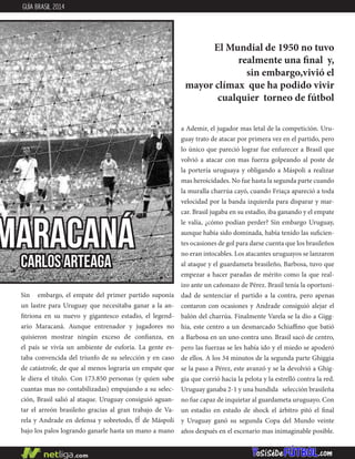 MARACANÁ
Sin embargo, el empate del primer partido suponía
un lastre para Uruguay que necesitaba ganar a la an-
fitriona en su nuevo y gigantesco estadio, el legend-
ario Maracaná. Aunque entrenador y jugadores no
quisieron mostrar ningún exceso de confianza, en
el país se vivía un ambiente de euforia. La gente es-
taba convencida del triunfo de su selección y en caso
de catástrofe, de que al menos lograría un empate que
le diera el título. Con 173.850 personas (y quien sabe
cuantas mas no contabilizadas) empujando a su selec-
ción, Brasil salió al ataque. Uruguay consiguió aguan-
tar el arreón brasileño gracias al gran trabajo de Va-
rela y Andrade en defensa y sobretodo, el de Máspoli
bajo los palos logrando ganarle hasta un mano a mano
a Ademir, el jugador mas letal de la competición. Uru-
guay trato de atacar por primera vez en el partido, pero
lo único que pareció lograr fue enfurecer a Brasil que
volvió a atacar con mas fuerza golpeando al poste de
la portería uruguaya y obligando a Máspoli a realizar
mas heroicidades. No fue hasta la segunda parte cuando
la muralla charrúa cayó, cuando Friaça apareció a toda
velocidad por la banda izquierda para disparar y mar-
car. Brasil jugaba en su estadio, iba ganando y el empate
le valía, ¿cómo podían perder? Sin embargo Uruguay,
aunque había sido dominada, había tenido las suficien-
tes ocasiones de gol para darse cuenta que los brasileños
no eran intocables. Los atacantes uruguayos se lanzaron
al ataque y el guardameta brasileño, Barbosa, tuvo que
empezar a hacer paradas de mérito como la que real-
izo ante un cañonazo de Pérez. Brasil tenía la oportuni-
dad de sentenciar el partido a la contra, pero apenas
contaron con ocasiones y Andrade consiguió alejar el
balón del charrúa. Finalmente Varela se la dio a Gigg-
hia, este centro a un desmarcado Schiaffino que batió
a Barbosa en un uno contra uno. Brasil sacó de centro,
pero las fuerzas se les había ido y el miedo se apoderó
de ellos. A los 34 minutos de la segunda parte Ghiggia
se la paso a Pérez, este avanzó y se la devolvió a Ghig-
gia que corrió hacia la pelota y la estrelló contra la red.
Uruguay ganaba 2-1 y una hundida selección brasileña
no fue capaz de inquietar al guardameta uruguayo. Con
un estadio en estado de shock el árbitro pitó el final
y Uruguay ganó su segunda Copa del Mundo veinte
años después en el escenario mas inimaginable posible.
CARLOS ARTEAGA
El Mundial de 1950 no tuvo
realmente una final y,
sin embargo,vivió el
mayor clímax que ha podido vivir
cualquier torneo de fútbol
GUÍA BRASIL 2014
 
