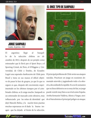 El argentino llegó al banquil-
lo de la selección chilena en di-
ciembre de 2012, después de un periplo como
entrenador que le llevó por el Sport Boys y el
Sporting Cristal, de Perú, el O’Higgins y Uni-
versidad, de Chile y Emelec, de Ecuador.
Logró una esperada clasificación de Chile para
Brasil y tiene en sus manos el difícil objeti-
vo de pasar la fase de grupos, ya que lo que es
seguro es que, después del crecimiento exper-
imentado en los últimos tiempos por el com-
binado chileno, se le exiga mucho. Sampaoli es
un entrenador de marcado corte ofensivo, muy
influenciado por las señas de identidad que
dejó Marcelo Bielsa, y la nación tiene puestas
muchas esperanzas en él dada la buena im-
agen que ha dejado al frente de la selección.
jorge sampaoli
Casilda, Argentina, 1960
EL ONCE TIPO DE sampaoli
GUÍA BRASIL 2014 CHILE
El principal problema de Chile serán sus ataques
suicidas. Practican un juego en ocasiones de-
masiado atrevido y jugándoselo todo a la ofen-
siva,descuidandolaespalda.Siaesolesumamos
que su línea defensiva no es muy de fiar, su juego
puede venirle muy bien a un rival como España.
Arriba formarán Valdivia, Alexis y Vargas, sien-
do el barcelonista el principal peligro en ataque.
 