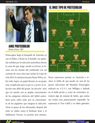 Postecoglou llegó al banquillo de Australia ya
con el billete a Brasil en el bolsillo. Las golea-
das sufridas por la selección australiana fueron
la causa de que Ange, nacido en Grecia, se hi-
ciera con las riendas del combinado con un
contrato de cinco años que incluye la Copa de
Asia 2015, la clasificación para Rusia 2018 y, so-
bre todo, lograr un papel decente en un grupo
muy complicado para la que es, a priori, la se-
lección más débil del grupo. Su elección tuvo
que ver mucho con su amplio conocimiento
de las categorías inferiores del fútbol austra-
liano pero, sobre todo, por su conocimien-
to de los jugadores que integran la selección.
Tiene el apoyo de los aficionados después del
éxito en clubes como el Brisbane Roar y el
Melbourne Victory. La presión será mínima.
ange postecoglou
Atenas, Grecia, 1965
EL ONCE TIPO DE postecoglou
GUÍA BRASIL 2014 AUSTRALIA
Pocas esperanzas puestas en Australia e in-
cluso se habla de que pueda ser una de las
peores selecciones del Mundial. Postecoglou
utilizará un 4-2-3-1, con Milligan y Jedinak
en el doble pivote y, como de costumbre, in-
tentará algo de manejo de balón, que contra
sus rivales será prácticamente imposible. Su
esperanza es Tim Cahill y su olfato goleador.
 