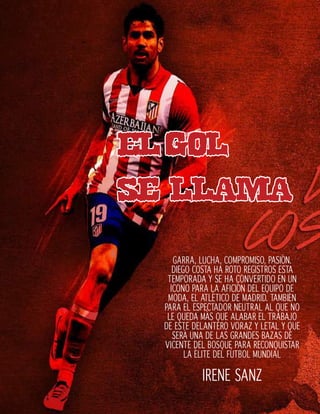 elgol
se llama
GARRA, LUCHA, COMPROMISO, PASIÓN.
DIEGO COSTA HA ROTO REGISTROS ESTA
TEMPORADA Y SE HA CONVERTIDO EN UN
ICONO PARA LA AFICIÓN DEL EQUIPO DE
MODA, EL ATLÉTICO DE MADRID. TAMBIÉN
PARA EL ESPECTADOR NEUTRAL AL QUE NO
LE QUEDA MÁS QUE ALABAR EL TRABAJO
DE ESTE DELANTERO VORAZ Y LETAL Y QUE
SERÁ UNA DE LAS GRANDES BAZAS DE
VICENTE DEL BOSQUE PARA RECONQUISTAR
LA ÉLITE DEL FÚTBOL MUNDIAL
IRENE SANZ
 