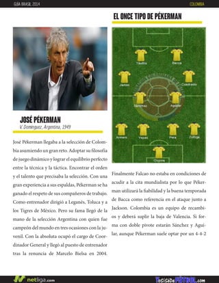 josé pékerman
V. Domínguez, Argentina, 1949
José Pékerman llegaba a la selección de Colom-
bia asumiendo un gran reto. Adoptar su filosofía
de juego dinámico y lograr el equilibrio perfecto
entre la técnica y la táctica. Encontrar el orden
y el talento que precisaba la selección. Con una
gran experiencia a sus espaldas, Pékerman se ha
ganado el respeto de sus compañeros de trabajo.
Como entrenador dirigió a Leganés, Toluca y a
los Tigres de México. Pero su fama llegó de la
mano de la selección Argentina con quien fue
campeón del mundo en tres ocasiones con la ju-
venil. Con la absoluta ocupó el cargo de Coor-
dinador General y llegó al puesto de entrenador
tras la renuncia de Marcelo Bielsa en 2004.
EL ONCE TIPO DE pékerman
GUÍA BRASIL 2014 COLOMBIA
Finalmente Falcao no estaba en condiciones de
acudir a la cita mundialista por lo que Péker-
man utilizará la fiabilidad y la buena temporada
de Bacca como referencia en el ataque junto a
Jackson. Colombia es un equipo de recambi-
os y deberá suplir la baja de Valencia. Si for-
ma con doble pivote estarán Sánchez y Agui-
lar, aunque Pékerman suele optar por un 4-4-2
 