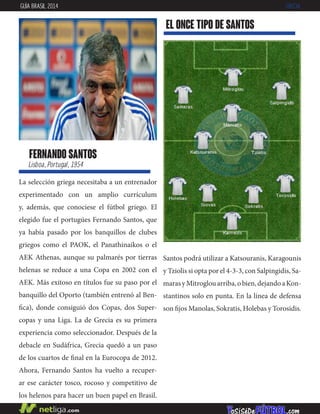 fernando santos
Lisboa, Portugal, 1954
La selección griega necesitaba a un entrenador
experimentado con un amplio currículum
y, además, que conociese el fútbol griego. El
elegido fue el portugúes Fernando Santos, que
ya había pasado por los banquillos de clubes
griegos como el PAOK, el Panathinaikos o el
AEK Athenas, aunque su palmarés por tierras
helenas se reduce a una Copa en 2002 con el
AEK. Más exitoso en títulos fue su paso por el
banquillo del Oporto (también entrenó al Ben-
fica), donde consiguió dos Copas, dos Super-
copas y una Liga. La de Grecia es su primera
experiencia como seleccionador. Después de la
debacle en Sudáfrica, Grecia quedó a un paso
de los cuartos de final en la Eurocopa de 2012.
Ahora, Fernando Santos ha vuelto a recuper-
ar ese carácter tosco, rocoso y competitivo de
los helenos para hacer un buen papel en Brasil.
EL ONCE TIPO DE santos
GUÍA BRASIL 2014 GRECIA
Santos podrá utilizar a Katsouranis, Karagounis
y Tziolis si opta por el 4-3-3, con Salpingidis, Sa-
marasyMitroglouarriba,obien,dejandoaKon-
stantinos solo en punta. En la línea de defensa
son fijos Manolas, Sokratis, Holebas y Torosidis.
 