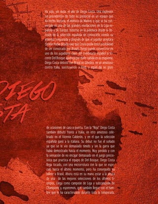 Ha sido, sin duda, el año de Diego Costa. Una explosión
sin precedentes de todo su potencial en un equipo que
ha hecho historia, el Atlético de Madrid, y que se ha con-
vertido en una de las grandes revelaciones de la Liga es-
pañola y de Europa. Inmerso en la polémica desde la de-
cisión de la selección española de convocarlo viendo su
inmensa temporada y después de que el jugador aceptara
(Scolari había dejado caer que Costa podía tener posibilidad
de ser convocado por Brasil), Diego puede convertirse en
uno de los jugadores clave del combinado español si Vi-
cente Del Bosque apuesta por darle cabida en su esquema.
Diego Costa debutó con Brasil en Ginebra, en un amistoso
contra Italia, sustituyendo a Fred, y aquel día no gozó
de ocasiones de cara a puerta. Con la “Roja” Diego Costa
también debutó frente a Italia, en otro amistoso cele-
brado en el Vicente Calderón, y en el que la selección
española ganó a la italiana. Su debut no fue el soñado
ya que se le vio demasiado tímido y sin la garra que
había demostrado hasta el momento. Muy perdido y con
la sensación de no encajar demasiado en el juego precio-
sista que practica el equipo de Del Bosque. Diego Costa
llega tocado, con una microrrotura con la que se espe-
culó hasta el último momento, pero ha conseguido su
billete a Brasil. Ahora está en su mano estar a la altura
de una de las mejores selecciones de los últimos ti-
empos. Llega como campeón de Liga y subcampeón de
Champions y, esperemos, que también llegue con el ham-
bre que le ha caracterizado durante toda la temporada.
 