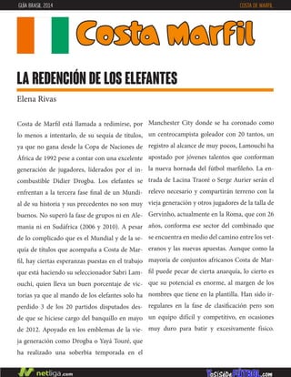 Costa de Marfil está llamada a redimirse, por
lo menos a intentarlo, de su sequía de títulos,
ya que no gana desde la Copa de Naciones de
África de 1992 pese a contar con una excelente
generación de jugadores, liderados por el in-
combustible Didier Drogba. Los elefantes se
enfrentan a la tercera fase final de un Mundi-
al de su historia y sus precedentes no son muy
buenos. No superó la fase de grupos ni en Ale-
mania ni en Sudáfrica (2006 y 2010). A pesar
de lo complicado que es el Mundial y de la se-
quía de títulos que acompaña a Costa de Mar-
fil, hay ciertas esperanzas puestas en el trabajo
que está haciendo su seleccionador Sabri Lam-
ouchi, quien lleva un buen porcentaje de vic-
torias ya que al mando de los elefantes solo ha
perdido 3 de los 20 partidos disputados des-
de que se hiciese cargo del banquillo en mayo
de 2012. Apoyado en los emblemas de la vie-
ja generación como Drogba o Yayá Touré, que
ha realizado una soberbia temporada en el
Manchester City donde se ha coronado como
un centrocampista goleador con 20 tantos, un
registro al alcance de muy pocos, Lamouchi ha
apostado por jóvenes talentos que conforman
la nueva hornada del fútbol marfileño. La en-
trada de Lacina Traoré o Serge Aurier serán el
relevo necesario y compartirán terreno con la
vieja generación y otros jugadores de la talla de
Gervinho, actualmente en la Roma, que con 26
años, conforma ese sector del combinado que
se encuentra en medio del camino entre los vet-
eranos y las nuevas apuestas. Aunque como la
mayoría de conjuntos africanos Costa de Mar-
fil puede pecar de cierta anarquía, lo cierto es
que su potencial es enorme, al margen de los
nombres que tiene en la plantilla. Han sido ir-
regulares en la fase de clasificación pero son
un equipo difícil y competitivo, en ocasiones
muy duro para batir y excesivamente físico.
Costa Marfil
la redención de los elefantes
Elena Rivas
GUÍA BRASIL 2014 COSTA DE MARFIL
 