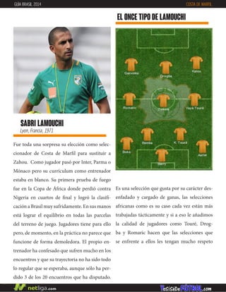 sabri lamouchi
Lyon, Francia, 1971
Fue toda una sorpresa su elección como selec-
cionador de Costa de Marfil para sustituir a
Zahou. Como jugador pasó por Inter, Parma o
Mónaco pero su currículum como entrenador
estaba en blanco. Su primera prueba de fuego
fue en la Copa de África donde perdió contra
Nigeria en cuartos de final y logró la clasifi-
cación a Brasil muy sufridamente. En sus manos
está lograr el equilibrio en todas las parcelas
del terreno de juego. Jugadores tiene para ello
pero, de momento, en la práctica no parece que
funcione de forma demoledora. El propio en-
trenador ha confesado que sufren mucho en los
encuentros y que su trayectoria no ha sido todo
lo regular que se esperaba, aunque sólo ha per-
dido 3 de los 20 encuentros que ha disputado.
EL ONCE TIPO DE lamouchi
GUÍA BRASIL 2014 COSTA DE MARFIL
Es una selección que gusta por su carácter des-
enfadado y cargado de ganas, las selecciones
africanas como es su caso cada vez están más
trabajadas tácticamente y si a eso le añadimos
la calidad de jugadores como Touré, Drog-
ba y Romaric hacen que las selecciones que
se enfrente a ellos les tengan mucho respeto
 