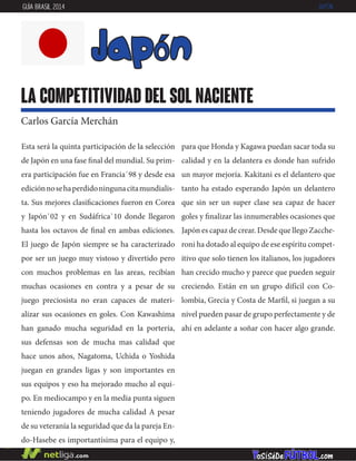 Esta será la quinta participación de la selección
de Japón en una fase final del mundial. Su prim-
era participación fue en Francia`98 y desde esa
ediciónnosehaperdidoningunacitamundialis-
ta. Sus mejores clasificaciones fueron en Corea
y Japón`02 y en Sudáfrica`10 donde llegaron
hasta los octavos de final en ambas ediciones.
El juego de Japón siempre se ha caracterizado
por ser un juego muy vistoso y divertido pero
con muchos problemas en las areas, recibían
muchas ocasiones en contra y a pesar de su
juego preciosista no eran capaces de materi-
alizar sus ocasiones en goles. Con Kawashima
han ganado mucha seguridad en la portería,
sus defensas son de mucha mas calidad que
hace unos años, Nagatoma, Uchida o Yoshida
juegan en grandes ligas y son importantes en
sus equipos y eso ha mejorado mucho al equi-
po. En mediocampo y en la media punta siguen
teniendo jugadores de mucha calidad A pesar
de su veteranía la seguridad que da la pareja En-
do-Hasebe es importantísima para el equipo y,
para que Honda y Kagawa puedan sacar toda su
calidad y en la delantera es donde han sufrido
un mayor mejoría. Kakitani es el delantero que
tanto ha estado esperando Japón un delantero
que sin ser un super clase sea capaz de hacer
goles y finalizar las innumerables ocasiones que
Japón es capaz de crear. Desde que llego Zacche-
roni ha dotado al equipo de ese espíritu compet-
itivo que solo tienen los italianos, los jugadores
han crecido mucho y parece que pueden seguir
creciendo. Están en un grupo difícil con Co-
lombia, Grecia y Costa de Marfil, si juegan a su
nivel pueden pasar de grupo perfectamente y de
ahí en adelante a soñar con hacer algo grande.
japón
la competitividad del sol naciente
Carlos García Merchán
GUÍA BRASIL 2014 JAPÓN
 