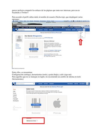 parece perfecto compartir los enlaces de las páginas que tanto nos interesan, pero no en
Facebook o Twitter!!
Para acceder al perfil, debes darle al nombre de usuario (flecha roja), que desplegará varias
opciones:
Entre ellos, se encuentran:
Configuración (settings), herramientas (tools), ayuda (help) y salir (sign out).
Para aquellos que no se manejan en inglés, les recomiendo un cambio de idioma en tools
(herramientas):
 
