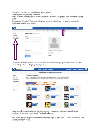 Las traducciones no son muy buenas, pero ayudan!!
En configuración podemos encontrar:
Perfil: Nombre, añadir algunas palabritas sobre ti mismo/a y tu página web. Añadir una foto y
listo!!
Donde pone “Cuenta” (Account), sólo pone tu correo electrónico y si quieres cambiar la
contraseña, así que ni lo pongo.
Las flechas moradas indican las dos vías para buscar a tus amigos y añadirlos a esta red. Una
vez que lo pinchas, se despliega lo siguiente:
Es decir, podemos contactar con nuestros amigos: los que nos sugieren, o aquellos que
provienen de nuestros contactos de Facebook o Twitter.
Para añadir páginas se puede añadir desde la barra superior (Add link) o desde el menú del lado
izquierdo (import links).
 