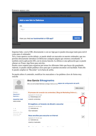 Entonces aparece esto:
Importar links: con la URL directamente o con un App que te puedes descargar tanto para móvil
como para el ordenador.
Tal y como aparece escrito debajo, se puede añadir un marcador en nuestro ordenador, que nos
permite directamente introducir en Delicious cualquier página que estemos consultando. Y
también está la aplicación iOS, con la misma función. La última es una aplicación que se puede
obtener en iTunes App Store para móviles.
Puedes crear carpetas para organizar por temas los diferentes links que hayas ido guardando.
Además, le puedes añadir palabras clave para que se puedan encontrar con facilidad. Todo ello
lo puedes ampliar en “Recordar” en la barra de arriba.
Se puede editar el contenido, modificar los marcadores o las palabras clave de forma muy
sencilla
 