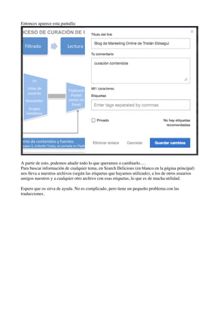 Entonces aparece esta pantalla:
A partir de esto, podemos añadir todo lo que queramos o cambiarlo….
Para buscar información de cualquier tema, en Search Delicious (en blanco en la página principal)
nos lleva a nuestros archivos (según las etiquetas que hayamos utilizado), a los de otros usuarios
amigos nuestros y a cualquier otro archivo con esas etiquetas, lo que es de mucha utilidad.
Espero que os sirva de ayuda. No es complicado, pero tiene un pequeño problema con las
traducciones.
 