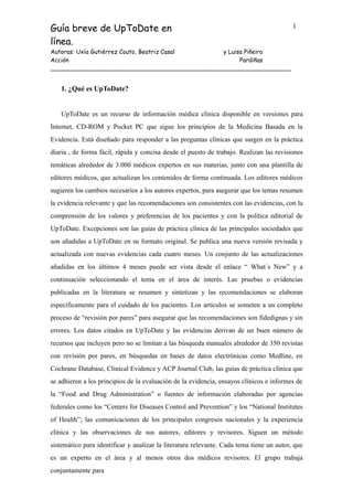 Guía breve de UpToDate en
línea.
1
Autoras: Uxía Gutiérrez Couto, Beatriz Casal
Acción
y Luisa Piñeiro
Pardiñas
____________________________________________________________________
1. ¿Qué es UpToDate?
UpToDate es un recurso de información médica clínica disponible en versiones para
Internet, CD-ROM y Pocket PC que sigue los principios de la Medicina Basada en la
Evidencia. Está diseñado para responder a las preguntas clínicas que surgen en la práctica
diaria , de forma fácil, rápida y concisa desde el puesto de trabajo. Realizan las revisiones
temáticas alrededor de 3.000 médicos expertos en sus materias, junto con una plantilla de
editores médicos, que actualizan los contenidos de forma continuada. Los editores médicos
sugieren los cambios necesarios a los autores expertos, para asegurar que los temas resumen
la evidencia relevante y que las recomendaciones son consistentes con las evidencias, con la
comprensión de los valores y preferencias de los pacientes y con la política editorial de
UpToDate. Excepciones son las guías de práctica clínica de las principales sociedades que
son añadidas a UpToDate en su formato original. Se publica una nueva versión revisada y
actualizada con nuevas evidencias cada cuatro meses. Un conjunto de las actualizaciones
añadidas en los últimos 4 meses puede ser vista desde el enlace “ What´s New” y a
continuación seleccionando el tema en el área de interés. Las pruebas o evidencias
publicadas en la literatura se resumen y sintetizan y las recomendaciones se elaboran
específicamente para el cuidado de los pacientes. Los artículos se someten a un completo
proceso de “revisión por pares” para asegurar que las recomendaciones son fidedignas y sin
errores. Los datos citados en UpToDate y las evidencias derivan de un buen número de
recursos que incluyen pero no se limitan a las búsqueda manuales alrededor de 350 revistas
con revisión por pares, en búsquedas en bases de datos electrónicas como Medline, en
Cochrane Database, Clinical Evidence y ACP Journal Club, las guías de práctica clínica que
se adhieren a los principios de la evaluación de la evidencia, ensayos clínicos e informes de
la “Food and Drug Administration” o fuentes de información elaboradas por agencias
federales como los “Centers for Diseases Control and Prevention” y los “National Institutes
of Health”; las comunicaciones de los principales congresos nacionales y la experiencia
clínica y las observaciones de sus autores, editores y revisores. Siguen un método
sistemático para identificar y analizar la literatura relevante. Cada tema tiene un autor, que
es un experto en el área y al menos otros dos médicos revisores. El grupo trabaja
conjuntamente para
 