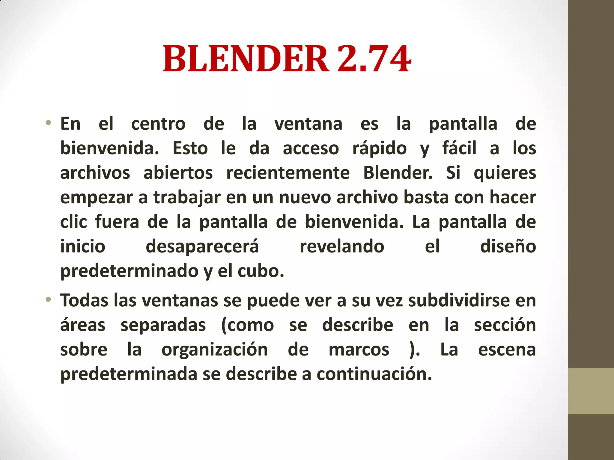 BLENDER 2.74
• En el centro de la ventana es la pantalla de
bienvenida. Esto le da acceso rápido y fácil a los
archivos abiertos recientemente Blender. Si quieres
empezar a trabajar en un nuevo archivo basta con hacer
clic fuera de la pantalla de bienvenida. La pantalla de
inicio desaparecerá revelando el diseño
predeterminado y el cubo.
• Todas las ventanas se puede ver a su vez subdividirse en
áreas separadas (como se describe en la sección
sobre la organización de marcos ). La escena
predeterminada se describe a continuación.
 