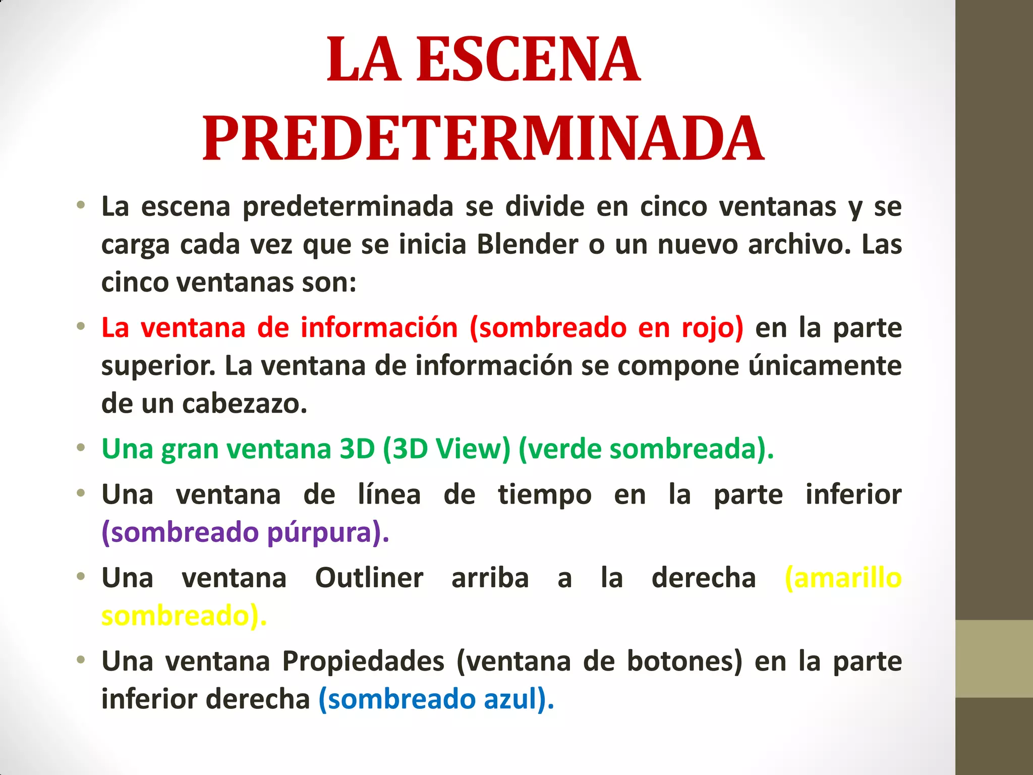 LA ESCENA
PREDETERMINADA
• La escena predeterminada se divide en cinco ventanas y se
carga cada vez que se inicia Blender o un nuevo archivo. Las
cinco ventanas son:
• La ventana de información (sombreado en rojo) en la parte
superior. La ventana de información se compone únicamente
de un cabezazo.
• Una gran ventana 3D (3D View) (verde sombreada).
• Una ventana de línea de tiempo en la parte inferior
(sombreado púrpura).
• Una ventana Outliner arriba a la derecha (amarillo
sombreado).
• Una ventana Propiedades (ventana de botones) en la parte
inferior derecha (sombreado azul).
 