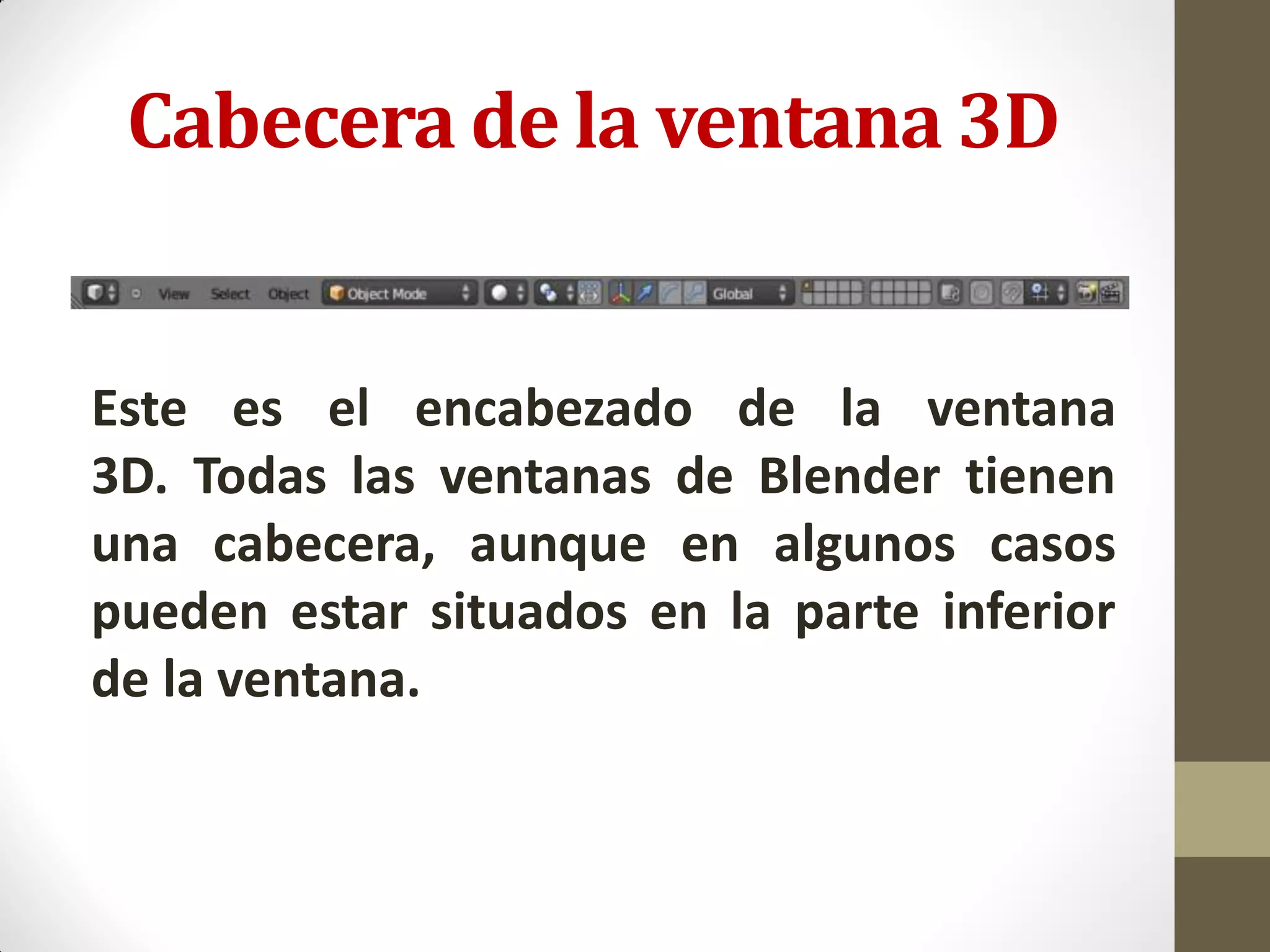 Cabecera de la ventana 3D
Este es el encabezado de la ventana
3D. Todas las ventanas de Blender tienen
una cabecera, aunque en algunos casos
pueden estar situados en la parte inferior
de la ventana.
 