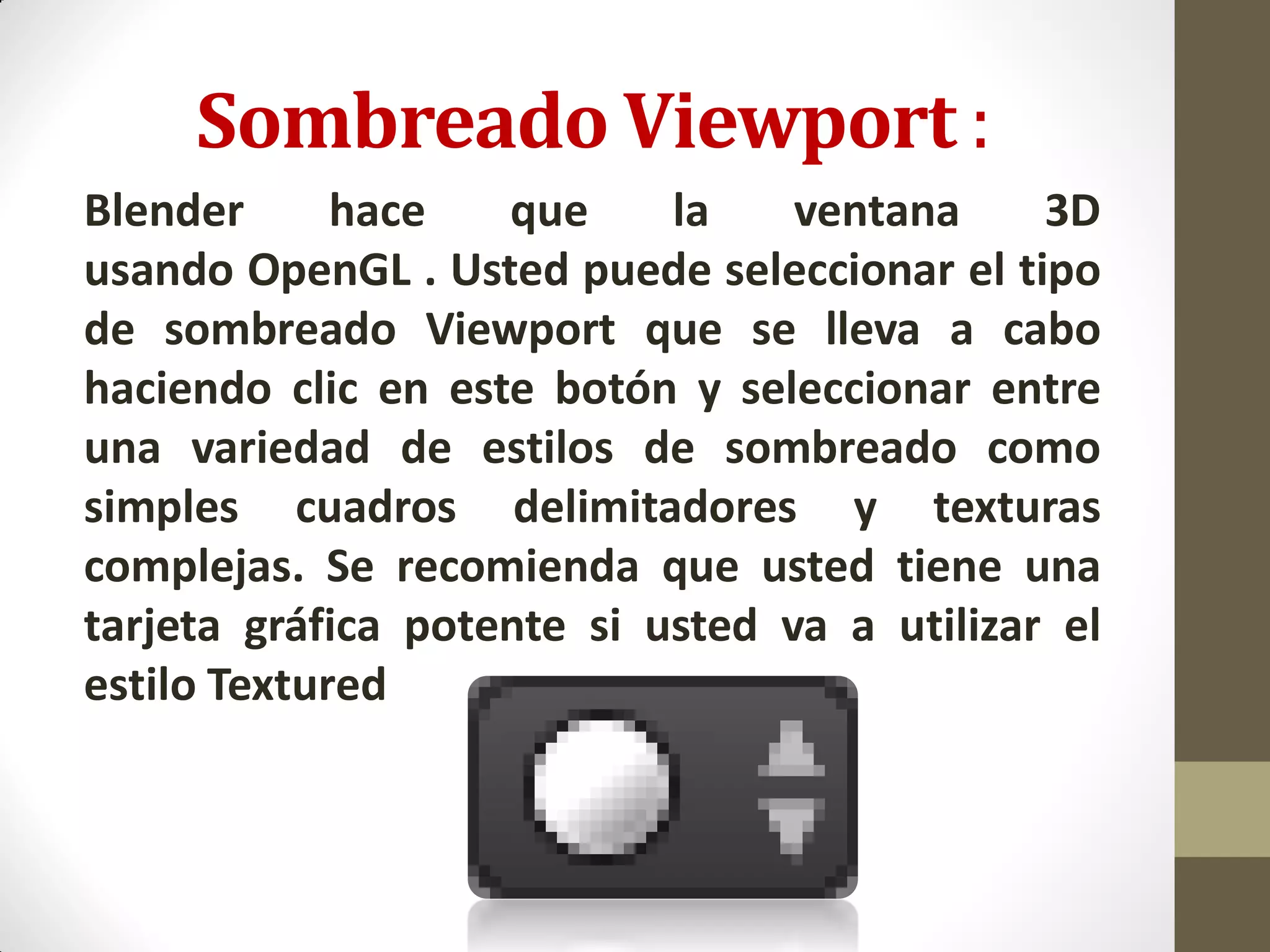Sombreado Viewport :
Blender hace que la ventana 3D
usando OpenGL . Usted puede seleccionar el tipo
de sombreado Viewport que se lleva a cabo
haciendo clic en este botón y seleccionar entre
una variedad de estilos de sombreado como
simples cuadros delimitadores y texturas
complejas. Se recomienda que usted tiene una
tarjeta gráfica potente si usted va a utilizar el
estilo Textured
 