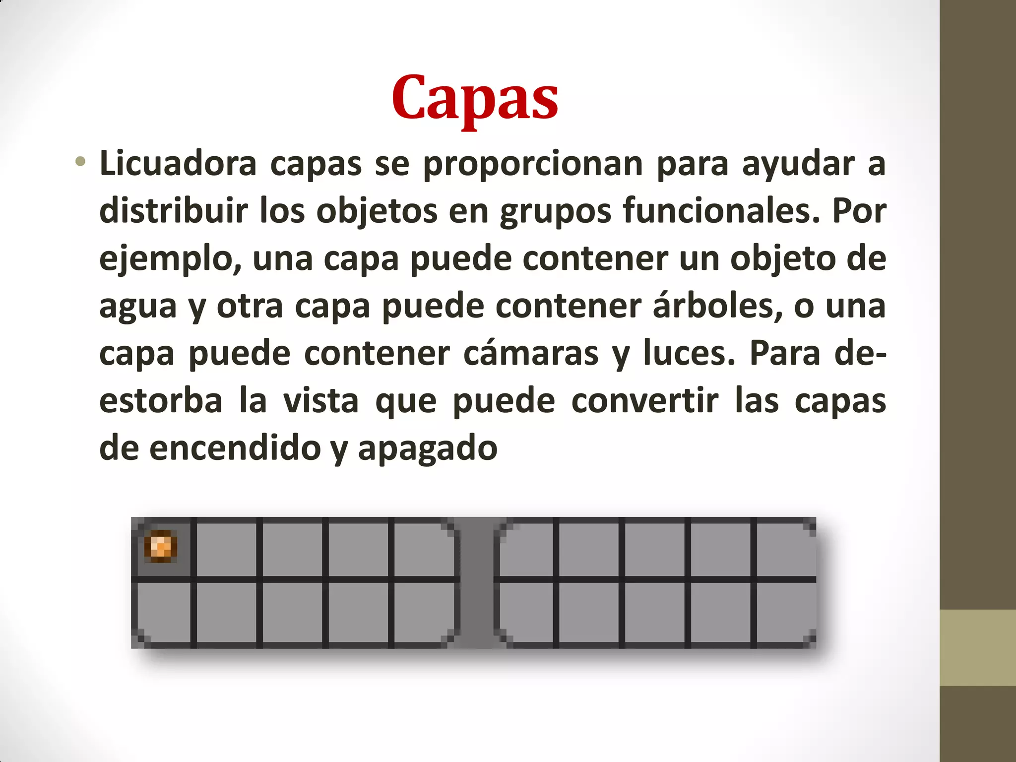 Capas
• Licuadora capas se proporcionan para ayudar a
distribuir los objetos en grupos funcionales. Por
ejemplo, una capa puede contener un objeto de
agua y otra capa puede contener árboles, o una
capa puede contener cámaras y luces. Para de-
estorba la vista que puede convertir las capas
de encendido y apagado
 