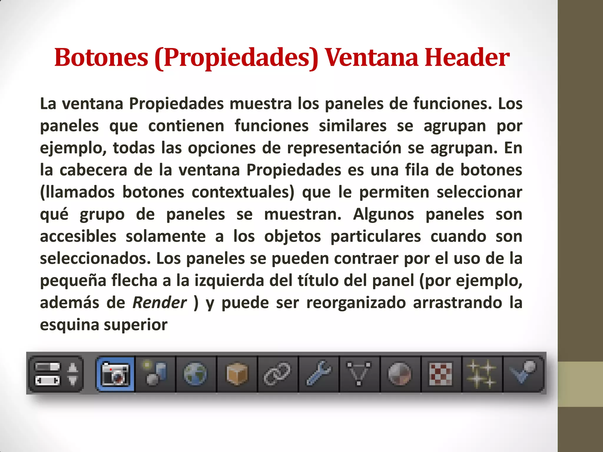 Botones (Propiedades) Ventana Header
La ventana Propiedades muestra los paneles de funciones. Los
paneles que contienen funciones similares se agrupan por
ejemplo, todas las opciones de representación se agrupan. En
la cabecera de la ventana Propiedades es una fila de botones
(llamados botones contextuales) que le permiten seleccionar
qué grupo de paneles se muestran. Algunos paneles son
accesibles solamente a los objetos particulares cuando son
seleccionados. Los paneles se pueden contraer por el uso de la
pequeña flecha a la izquierda del título del panel (por ejemplo,
además de Render ) y puede ser reorganizado arrastrando la
esquina superior
 